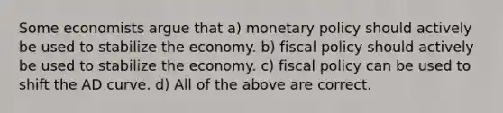 Some economists argue that a) monetary policy should actively be used to stabilize the economy. b) fiscal policy should actively be used to stabilize the economy. c) fiscal policy can be used to shift the AD curve. d) All of the above are correct.