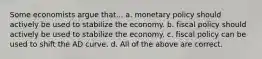 Some economists argue that... a. monetary policy should actively be used to stabilize the economy. b. fiscal policy should actively be used to stabilize the economy. c. fiscal policy can be used to shift the AD curve. d. All of the above are correct.