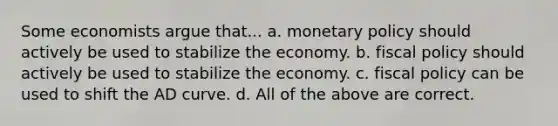 Some economists argue that... a. <a href='https://www.questionai.com/knowledge/kEE0G7Llsx-monetary-policy' class='anchor-knowledge'>monetary policy</a> should actively be used to stabilize the economy. b. <a href='https://www.questionai.com/knowledge/kPTgdbKdvz-fiscal-policy' class='anchor-knowledge'>fiscal policy</a> should actively be used to stabilize the economy. c. fiscal policy can be used to shift the AD curve. d. All of the above are correct.