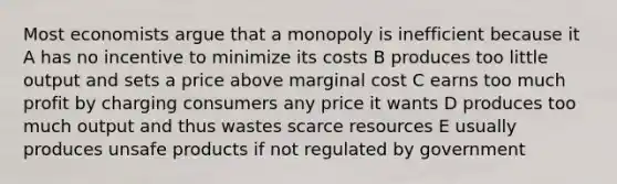 Most economists argue that a monopoly is inefficient because it A has no incentive to minimize its costs B produces too little output and sets a price above marginal cost C earns too much profit by charging consumers any price it wants D produces too much output and thus wastes scarce resources E usually produces unsafe products if not regulated by government