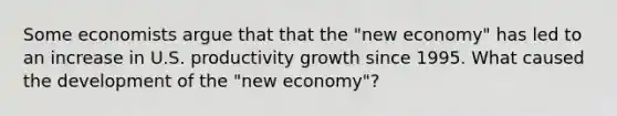 Some economists argue that that the "new economy" has led to an increase in U.S. productivity growth since 1995. What caused the development of the "new economy"?