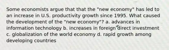 Some economists argue that that the "new economy" has led to an increase in U.S. productivity growth since 1995. What caused the development of the "new economy"? a. advances in information technology b. increases in foreign direct investment c. globalization of the world economy d. rapid growth among developing countries