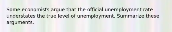 Some economists argue that the official unemployment rate understates the true level of unemployment. Summarize these arguments.