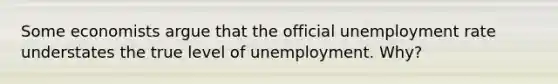 Some economists argue that the official <a href='https://www.questionai.com/knowledge/kh7PJ5HsOk-unemployment-rate' class='anchor-knowledge'>unemployment rate</a> understates the true level of unemployment. Why?