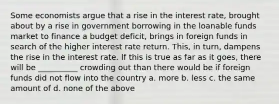 Some economists argue that a rise in the interest rate, brought about by a rise in government borrowing in the loanable funds market to finance a budget deficit, brings in foreign funds in search of the higher interest rate return. This, in turn, dampens the rise in the interest rate. If this is true as far as it goes, there will be __________ crowding out than there would be if foreign funds did not flow into the country a. more b. less c. the same amount of d. none of the above