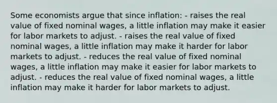 Some economists argue that since inflation: - raises the real value of fixed nominal wages, a little inflation may make it easier for labor markets to adjust. - raises the real value of fixed nominal wages, a little inflation may make it harder for labor markets to adjust. - reduces the real value of fixed nominal wages, a little inflation may make it easier for labor markets to adjust. - reduces the real value of fixed nominal wages, a little inflation may make it harder for labor markets to adjust.