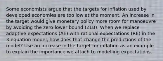 Some economists argue that the targets for inflation used by developed economies are too low at the moment. An increase in the target would give monetary policy more room for manoeuvre by avoiding the zero-lower bound (ZLB). When we replace adaptive expectations (AE) with rational expectations (RE) in the 3-equation model, how does that change the predictions of the model? Use an increase in the target for inflation as an example to explain the importance we attach to modelling expectations.