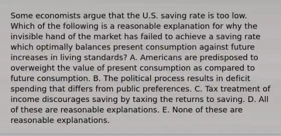 Some economists argue that the U.S. saving rate is too low. Which of the following is a reasonable explanation for why the invisible hand of the market has failed to achieve a saving rate which optimally balances present consumption against future increases in living​ standards? A. Americans are predisposed to overweight the value of present consumption as compared to future consumption. B. The political process results in deficit spending that differs from public preferences. C. Tax treatment of income discourages saving by taxing the returns to saving. D. All of these are reasonable explanations. E. None of these are reasonable explanations.