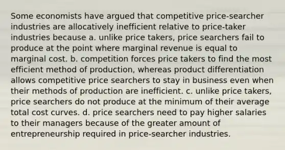 Some economists have argued that competitive price-searcher industries are allocatively inefficient relative to price-taker industries because a. unlike price takers, price searchers fail to produce at the point where marginal revenue is equal to marginal cost. b. competition forces price takers to find the most efficient method of production, whereas product differentiation allows competitive price searchers to stay in business even when their methods of production are inefficient. c. unlike price takers, price searchers do not produce at the minimum of their average total cost curves. d. price searchers need to pay higher salaries to their managers because of the greater amount of entrepreneurship required in price-searcher industries.