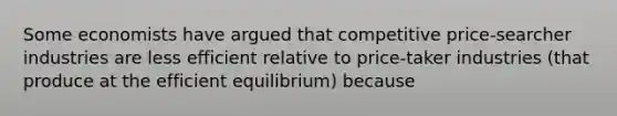 Some economists have argued that competitive price-searcher industries are less efficient relative to price-taker industries (that produce at the efficient equilibrium) because