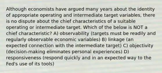 Although economists have argued many years about the identity of appropriate operating and intermediate target variables, there is no dispute about the chief characteristics of a suitable operating or intermediate target. Which of the below is NOT a chief characteristic? A) observability (targets must be readily and regularly observable economic variables) B) linkage (an expected connection with the intermediate target) C) objectivity (decision-making eliminates personal experiences) D) responsiveness (respond quickly and in an expected way to the Fed's use of its tools)