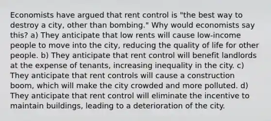 Economists have argued that rent control is "the best way to destroy a city, other than bombing." Why would economists say this? a) They anticipate that low rents will cause low-income people to move into the city, reducing the quality of life for other people. b) They anticipate that rent control will benefit landlords at the expense of tenants, increasing inequality in the city. c) They anticipate that rent controls will cause a construction boom, which will make the city crowded and more polluted. d) They anticipate that rent control will eliminate the incentive to maintain buildings, leading to a deterioration of the city.