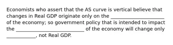 Economists who assert that the AS curve is vertical believe that changes in Real GDP originate only on the ______________________ of the economy; so government policy that is intended to impact the ____________________________ of the economy will change only ____________, not Real GDP.