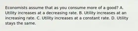 Economists assume that as you consume more of a good? A. Utility increases at a decreasing rate. B. Utility increases at an increasing rate. C. Utility increases at a constant rate. D. Utility stays the same.