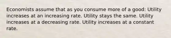 Economists assume that as you consume more of a good: Utility increases at an increasing rate. Utility stays the same. Utility increases at a decreasing rate. Utility increases at a constant rate.