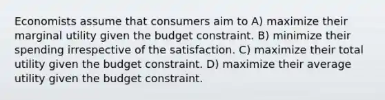 Economists assume that consumers aim to A) maximize their marginal utility given the budget constraint. B) minimize their spending irrespective of the satisfaction. C) maximize their total utility given the budget constraint. D) maximize their average utility given the budget constraint.