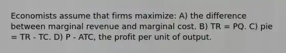 Economists assume that firms maximize: A) the difference between marginal revenue and marginal cost. B) TR = PQ. C) pie = TR - TC. D) P - ATC, the profit per unit of output.