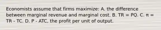 Economists assume that firms maximize: A. the difference between marginal revenue and marginal cost. B. TR = PQ. C. π = TR - TC. D. P - ATC, the profit per unit of output.