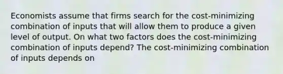 Economists assume that firms search for the​ cost-minimizing combination of inputs that will allow them to produce a given level of output. On what two factors does the​ cost-minimizing combination of inputs​ depend? The​ cost-minimizing combination of inputs depends on