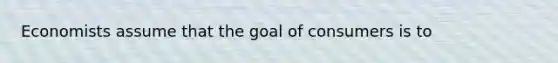 Economists assume that the goal of consumers is to