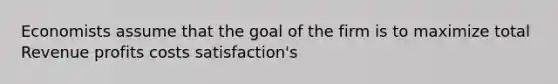 Economists assume that the goal of the firm is to maximize total Revenue profits costs satisfaction's