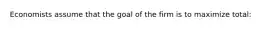 Economists assume that the goal of the firm is to maximize total: