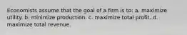 Economists assume that the goal of a firm is to: a. maximize utility. b. minimize production. c. maximize total profit. d. maximize total revenue.