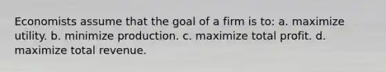 Economists assume that the goal of a firm is to: a. maximize utility. b. minimize production. c. maximize total profit. d. maximize total revenue.