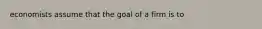 economists assume that the goal of a firm is to