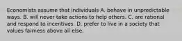 Economists assume that individuals A. behave in unpredictable ways. B. will never take actions to help others. C. are rational and respond to incentives. D. prefer to live in a society that values fairness above all else.