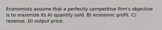 Economists assume that a perfectly competitive firm's objective is to maximize its A) quantity sold. B) economic profit. C) revenue. D) output price.