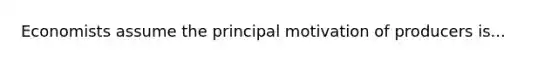 Economists assume the principal motivation of producers is...