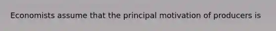 Economists assume that the principal motivation of producers is