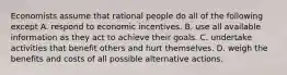 Economists assume that rational people do all of the following except A. respond to economic incentives. B. use all available information as they act to achieve their goals. C. undertake activities that benefit others and hurt themselves. D. weigh the benefits and costs of all possible alternative actions.