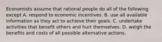 Economists assume that rational people do all of the following except A. respond to economic incentives. B. use all available information as they act to achieve their goals. C. undertake activities that benefit others and hurt themselves. D. weigh the benefits and costs of all possible alternative actions.