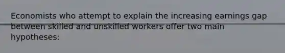 Economists who attempt to explain the increasing earnings gap between skilled and unskilled workers offer two main hypotheses: