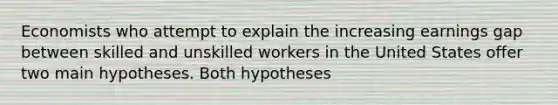 Economists who attempt to explain the increasing earnings gap between skilled and unskilled workers in the United States offer two main hypotheses. Both hypotheses