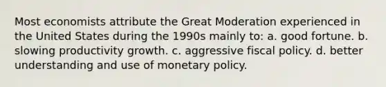 Most economists attribute the Great Moderation experienced in the United States during the 1990s mainly to: a. good fortune. b. slowing productivity growth. c. aggressive fiscal policy. d. better understanding and use of monetary policy.