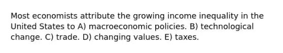 Most economists attribute the growing income inequality in the United States to A) macroeconomic policies. B) technological change. C) trade. D) changing values. E) taxes.