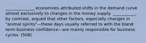 ______________ economists attributed shifts in the demand curve almost exclusively to changes in the money supply. ___________, by contrast, argued that other factors, especially changes in "animal spirits"—these days usually referred to with the bland term business confidence—are mainly responsible for business cycles. (508)