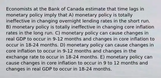 Economists at the Bank of Canada estimate that time lags in monetary policy imply that A) monetary policy is totally ineffective in changing overnight lending rates in the short run. B) monetary policy is totally ineffective in changing core inflation rates in the long run. C) monetary policy can cause changes in real GDP to occur in 9-12 months and changes in core inflation to occur in 18-24 months. D) monetary policy can cause changes in core inflation to occur in 9-12 months and changes in the exchange rate to occur in 18-24 months. E) monetary policy can cause changes in core inflation to occur in 9 to 12 months and changes in real GDP to occur in 18-24 months.