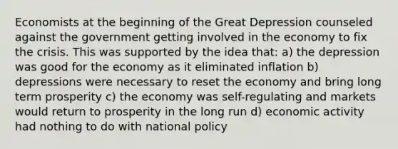 Economists at the beginning of the Great Depression counseled against the government getting involved in the economy to fix the crisis. This was supported by the idea that: a) the depression was good for the economy as it eliminated inflation b) depressions were necessary to reset the economy and bring long term prosperity c) the economy was self-regulating and markets would return to prosperity in the long run d) economic activity had nothing to do with national policy