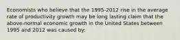 Economists who believe that the 1995-2012 rise in the average rate of productivity growth may be long lasting claim that the above-normal economic growth in the United States between 1995 and 2012 was caused by: