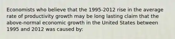 Economists who believe that the 1995-2012 rise in the average rate of productivity growth may be long lasting claim that the above-normal economic growth in the United States between 1995 and 2012 was caused by: