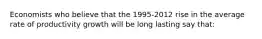 Economists who believe that the 1995-2012 rise in the average rate of productivity growth will be long lasting say that: