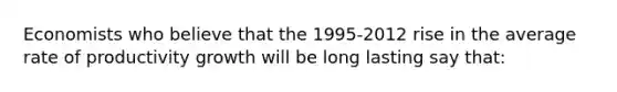 Economists who believe that the 1995-2012 rise in the average rate of productivity growth will be long lasting say that: