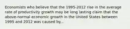 Economists who believe that the 1995-2012 rise in the average rate of productivity growth may be long lasting claim that the above-normal economic growth in the United States between 1995 and 2012 was caused by...