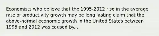 Economists who believe that the 1995-2012 rise in the average rate of productivity growth may be long lasting claim that the above-normal economic growth in the United States between 1995 and 2012 was caused by...