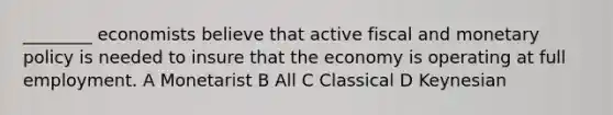 ________ economists believe that active fiscal and monetary policy is needed to insure that the economy is operating at full employment. A Monetarist B All C Classical D Keynesian