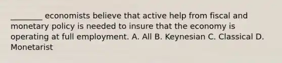 ________ economists believe that active help from fiscal and monetary policy is needed to insure that the economy is operating at full employment. A. All B. Keynesian C. Classical D. Monetarist